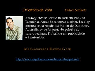 Bradley Trevor Greive   nasceu em 1970, na  Tasmânia. Antes de se tornar escritor, Bradley  formou-se na Academia Militar de Duntroon,  Austrália, onde foi parte do pelotão de  pára-quedistas. Trabalhou em publicidade  e é cartunista. O Sentido da Vida   Editora Sextante [email_address] http://www.espelhomeuuemohlepse.blogspot.com 