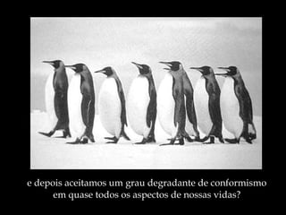 e depois aceitamos um grau degradante de conformismo em quase todos os aspectos de nossas vidas? 
