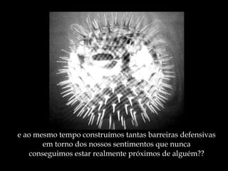 e ao mesmo tempo construímos tantas barreiras defensivas em torno dos nossos sentimentos que nunca conseguimos estar realmente próximos de alguém?? 