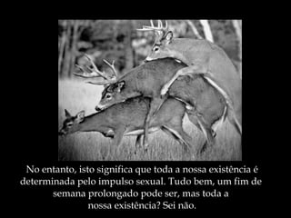 No entanto, isto significa que toda a nossa existência é determinada pelo impulso sexual. Tudo bem, um fim de  semana prolongado pode ser, mas toda a  nossa existência? Sei não. 