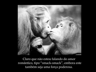 Claro que não estou falando do amor romântico, tipo “smack-smack”, embora este também seja uma força poderosa. 