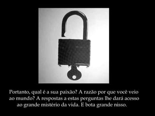 Portanto, qual é a sua paixão? A razão por que você veio  ao mundo? A respostas a estas perguntas lhe dará acesso ao grande mistério da vida. E bota grande nisso. 