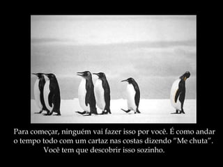 Para começar, ninguém vai fazer isso por você. É como andar o tempo todo com um cartaz nas costas dizendo “Me chuta”. Você tem que descobrir isso sozinho. 