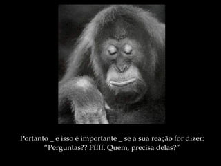 Portanto _ e isso é importante _ se a sua reação for dizer: “ Perguntas?? Pffff. Quem, precisa delas?” 