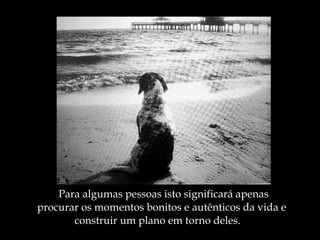 Para algumas pessoas isto significará apenas  procurar os momentos bonitos e autênticos da vida e  construir um plano em torno deles. 