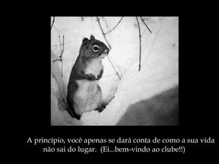 A princípio, você apenas se dará conta de como a sua vida não sai do lugar.  (Ei...bem-vindo ao clube!!) 