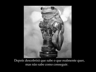 Depois descobrirá que sabe o que realmente quer, mas não sabe como conseguir. 