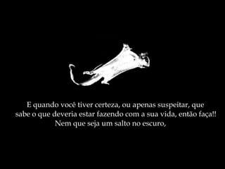 E quando você tiver certeza, ou apenas suspeitar, que  sabe o que deveria estar fazendo com a sua vida, então faça!! Nem que seja um salto no escuro, 