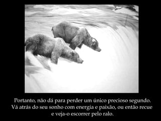 Portanto, não dá para perder um único precioso segundo. Vá atrás do seu sonho com energia e paixão, ou então recue  e veja-o escorrer pelo ralo. 