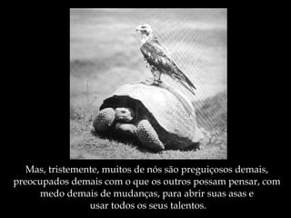 Mas, tristemente, muitos de nós são preguiçosos demais,  preocupados demais com o que os outros possam pensar, com  medo demais de mudanças, para abrir suas asas e  usar todos os seus talentos. 