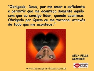 “Obrigado, Deus, por me amar o suficiente
e permitir que me aconteça somente aquilo
com que eu consigo lidar, quando acontece.
Obrigado por Quem eu me tornarei através
de tudo que me acontece.”




                                        SEJA FELIZ
                                        SEMPRE!!!


         www.mensagensvirtuais.com.br
 