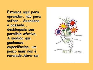 Estamos aqui para
aprender, não para
sofrer...Abandone
o passado...
desbloqueie sua
paralisia afetiva.
À medida que
ganhamos
experiências, um
pouco mais nos é
revelado.Abra-se!
 