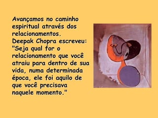 Avançamos no caminho
espiritual através dos
relacionamentos.
Deepak Chopra escreveu:
"Seja qual for o
relacionamento que você
atraiu para dentro de sua
vida, numa determinada
época, ele foi aquilo de
que você precisava
naquele momento."
 