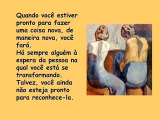 Quando você estiver
pronto para fazer
uma coisa nova, de
maneira nova, você
fará.
Há sempre alguém à
espera da pessoa na
qual você está se
transformando.
Talvez, você ainda
não esteja pronto
para reconhece-la.
 