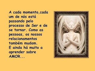 A cada momento,cada
um de nós está
passando pelo
processo de Ser e de
se tornar. Como as
pessoas, os nossos
relacionamentos
também mudam.
E ainda há muito a
aprender sobre
AMOR...
 
