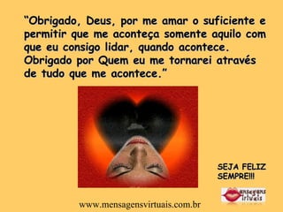 “ Obrigado, Deus, por me amar o suficiente e permitir que me aconteça somente aquilo com que eu consigo lidar, quando acontece. Obrigado por Quem eu me tornarei através de tudo que me acontece.”  SEJA FELIZ SEMPRE!!! www.mensagensvirtuais.com.br 