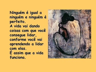 Ninguém é igual a ninguém e ninguém é perfeito. A vida vai dando coisas com que você consegue lidar, conforme você vai aprendendo a lidar com elas.  É assim que a vida funciona. 