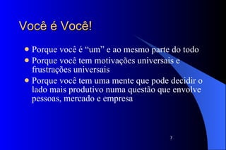 Você é Você!  Porque você é “um” e ao mesmo parte do todo Porque você tem motivações universais e frustrações universais Porque você tem uma mente que pode decidir o lado mais produtivo numa questão que envolve pessoas, mercado e empresa 