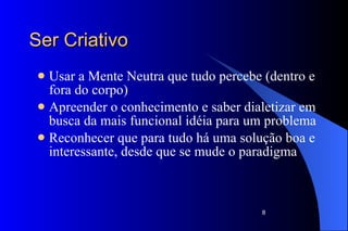Ser Criativo Usar a Mente Neutra que tudo percebe (dentro e fora do corpo) Apreender o conhecimento e saber dialetizar em busca da mais funcional idéia para um problema Reconhecer que para tudo há uma solução boa e interessante, desde que se mude o paradigma 