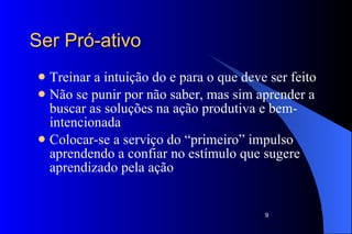 Ser Pró-ativo Treinar a intuição do e para o que deve ser feito Não se punir por não saber, mas sim aprender a buscar as soluções na ação produtiva e bem-intencionada  Colocar-se a serviço do “primeiro” impulso aprendendo a confiar no estímulo que sugere  aprendizado pela ação 