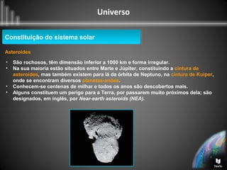 Universo
Constituição do sistema solarConstituição do sistema solar
Asteroides
• São rochosos, têm dimensão inferior a 1000 km e forma irregular.
• Na sua maioria estão situados entre Marte e Júpiter, constituindo a cintura de
asteroides, mas também existem para lá da órbita de Neptuno, na cintura de Kuiper,
onde se encontram diversos planetas-anões.
• Conhecem-se centenas de milhar e todos os anos são descobertos mais.
• Alguns constituem um perigo para a Terra, por passarem muito próximos dela; são
designados, em inglês, por Near-earth asteroids (NEA).
 