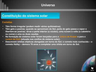 Universo
Constituição do sistema solarConstituição do sistema solar
Cometas
• Têm forma irregular (podem medir vários quilómetros).
• Têm gelo e poeiras; quando se aproximam do Sol, parte do gelo passa a vapor e
libertam-se poeiras; vê-se a parte interior (o núcleo), uma nuvem à volta (a cabeleira
ou coma) e uma ou duas caudas.
• Na formação do sistema solar foram lançadas para a cintura de Kuiper e para a
nuvem de Oort (situada nos confins do sistema solar).
• Descrevem órbitas elípticas alongadas em torno do Sol; o cometa mais conhecido – o
cometa Halley – demora 76 anos a completar uma órbita em torno do Sol.
 