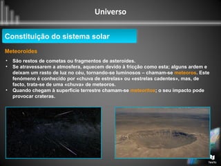 Universo
Constituição do sistema solarConstituição do sistema solar
Meteoroides
• São restos de cometas ou fragmentos de asteroides.
• Se atravessarem a atmosfera, aquecem devido à fricção como esta; alguns ardem e
deixam um rasto de luz no céu, tornando-se luminosos – chamam-se meteoros. Este
fenómeno é conhecido por «chuva de estrelas» ou «estrelas cadentes», mas, de
facto, trata-se de uma «chuva» de meteoros.
• Quando chegam à superficie terrestre chamam-se meteoritos; o seu impacto pode
provocar crateras.
 