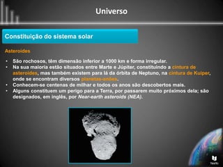 Universo
Constituição do sistema solar
Asteroides
• São rochosos, têm dimensão inferior a 1000 km e forma irregular.
• Na sua maioria estão situados entre Marte e Júpiter, constituindo a cintura de
asteroides, mas também existem para lá da órbita de Neptuno, na cintura de Kuiper,
onde se encontram diversos planetas-anões.
• Conhecem-se centenas de milhar e todos os anos são descobertos mais.
• Alguns constituem um perigo para a Terra, por passarem muito próximos dela; são
designados, em inglês, por Near-earth asteroids (NEA).
 