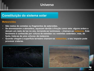 Universo
Constituição do sistema solar
Meteoroides
• São restos de cometas ou fragmentos de asteroides.
• Se atravessarem a atmosfera, aquecem devido à fricção como esta; alguns ardem e
deixam um rasto de luz no céu, tornando-se luminosos – chamam-se meteoros. Este
fenómeno é conhecido por «chuva de estrelas» ou «estrelas cadentes», mas, de
facto, trata-se de uma «chuva» de meteoros.
• Quando chegam à superficie terrestre chamam-se meteoritos; o seu impacto pode
provocar crateras.
 