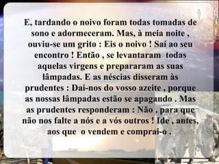 E, tardando o noivo foram todas tomadas de sono e adormeceram. Mas, à meia noite , ouviu-se um grito : Eis o noivo ! Saí ao seu encontro ! Então , se levantaram  todas aquelas virgens e prepararam as suas lâmpadas. E as néscias disseram às prudentes : Dai-nos do vosso azeite , porque as nossas lâmpadas estão se apagando . Mas as prudentes responderam : Não , para que não nos falte a nós e a vós outros ! Ide , antes, aos que  o vendem e comprai-o .  