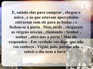 E, saindo elas para comprar , chegou o noivo , e as que estavam apercebidas entraram com ele para as bodas ; e fechou-se a porta . Mais tarde , chegaram as virgens néscias , clamando ; Senhor , senhor , abre-nos a porta ! Mas ele respondeu : Em verdade vos digo  que não vos conheço . Vigiai, pois, porque não sabeis o dia nem a hora”   