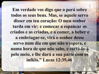 Em verdade vos digo que o porá sobre todos os seus bens. Mas, se aquele servo disser em teu coração: O meu senhor tarda em vir; e começar a espancar os criados e as criadas, e a comer, a beber e a embriagar-se, virá o senhor desse servo num dia em que não o espera, e numa hora de que não sabe, e cortá-lo-á pelo meio, e lhe dará a sua parte com os infiéis.” Lucas 12:39,46   