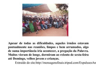 Apesar de todas as dificuldades, aqueles irmãos estavam pontualmente nas reuniões, limpos e bem arrumados, algo de suma importância iria acontecer, a pregação da Palavra. Muitos vieram de longe, dormiram ao relento de sexta-feira até Domingo, velhos jovens e crianças.  Extraído do site:http://mensagensfinais.tripod.com/ExpulsoesAngola.htm 