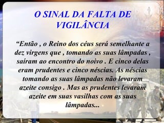 O SINAL DA FALTA DE VIGILÂNCIA “ Então , o Reino dos céus será semelhante a dez virgens que , tomando as suas lâmpadas , saíram ao encontro do noivo . E cinco delas eram prudentes e cinco néscias. As néscias tomando as suas lâmpadas não levaram azeite consigo . Mas as prudentes levaram azeite em suas vasilhas com as suas lâmpadas... 
