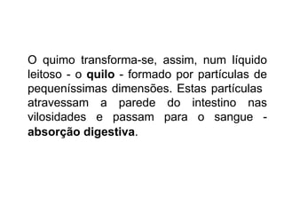 O quimo transforma-se, assim, num líquido leitoso - o  quilo  - formado por partículas de pequeníssimas dimensões. Estas partículas  atravessam a parede do intestino nas vilosidades e passam para o sangue -  absorção digestiva .   