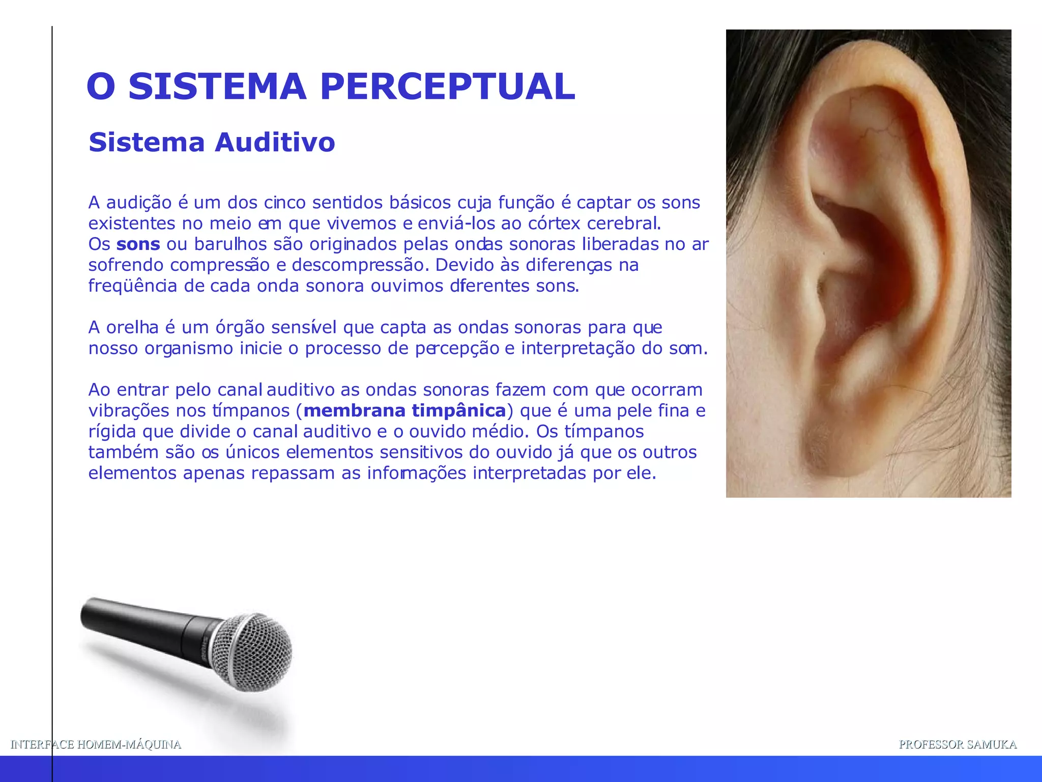 INTERFACE HOMEM-MÁQUINA PROFESSOR SAMUKA Sistema Auditivo O SISTEMA PERCEPTUAL A audição é um dos cinco sentidos básicos cuja função é captar os sons existentes no meio em que vivemos e enviá-los ao córtex cerebral.  Os  sons  ou barulhos são originados pelas ondas sonoras liberadas no ar sofrendo compressão e descompressão. Devido às diferenças na freqüência de cada onda sonora ouvimos diferentes sons.  A orelha é um órgão sensível que capta as ondas sonoras para que nosso organismo inicie o processo de percepção e interpretação do som.  Ao entrar pelo canal auditivo as ondas sonoras fazem com que ocorram vibrações nos tímpanos ( membrana timpânica ) que é uma pele fina e rígida que divide o canal auditivo e o ouvido médio. Os tímpanos também são os únicos elementos sensitivos do ouvido já que os outros elementos apenas repassam as informações interpretadas por ele.  
