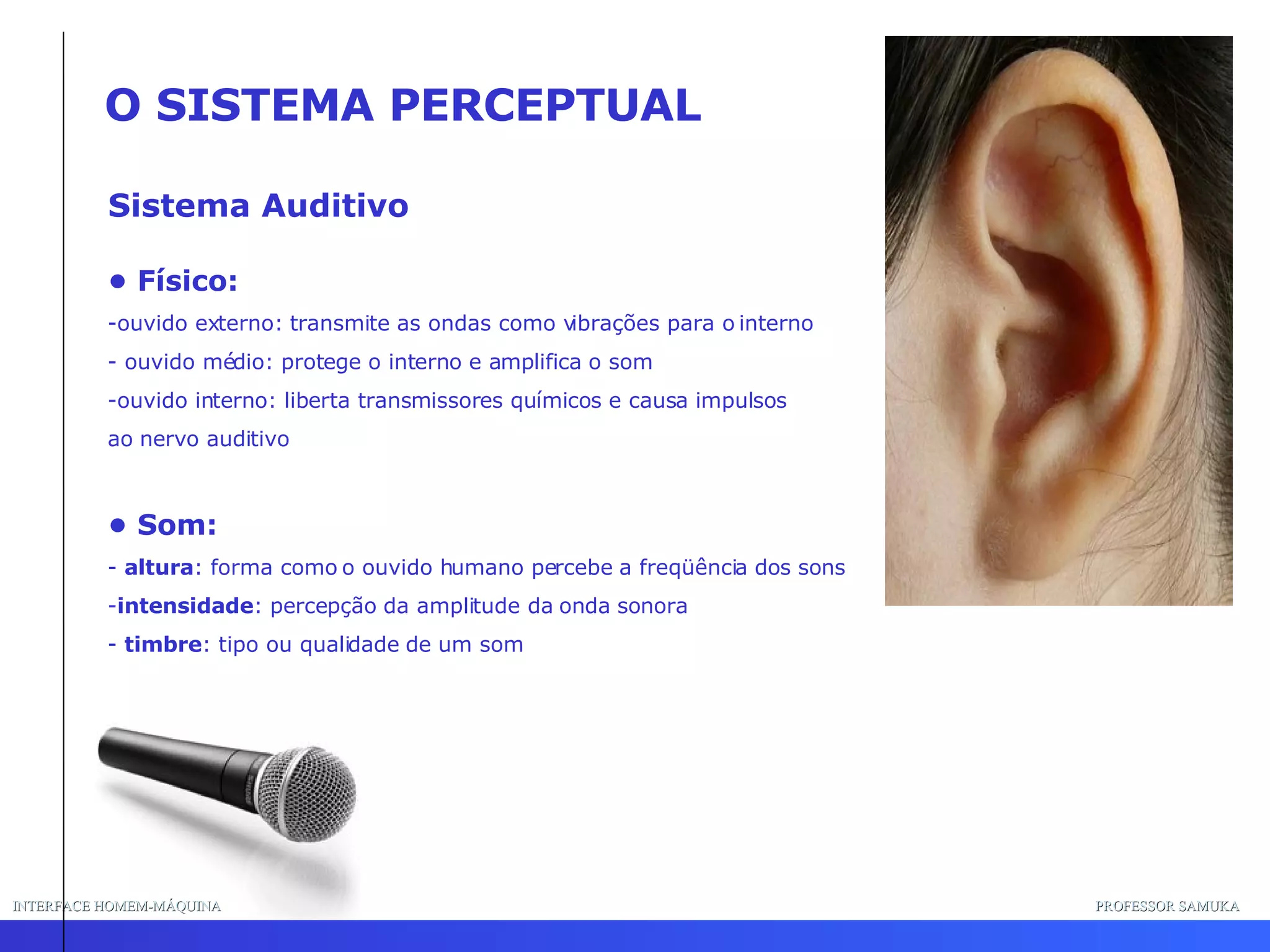 INTERFACE HOMEM-MÁQUINA PROFESSOR SAMUKA Sistema Auditivo O SISTEMA PERCEPTUAL •  Físico: ouvido externo: transmite as ondas como vibrações para o interno - ouvido médio: protege o interno e amplifica o som ouvido interno: liberta transmissores químicos e causa impulsos  ao nervo auditivo •  Som: -  altura : forma como o ouvido humano percebe a freqüência dos sons intensidade : percepção da amplitude da onda sonora timbre : tipo ou qualidade de um som 