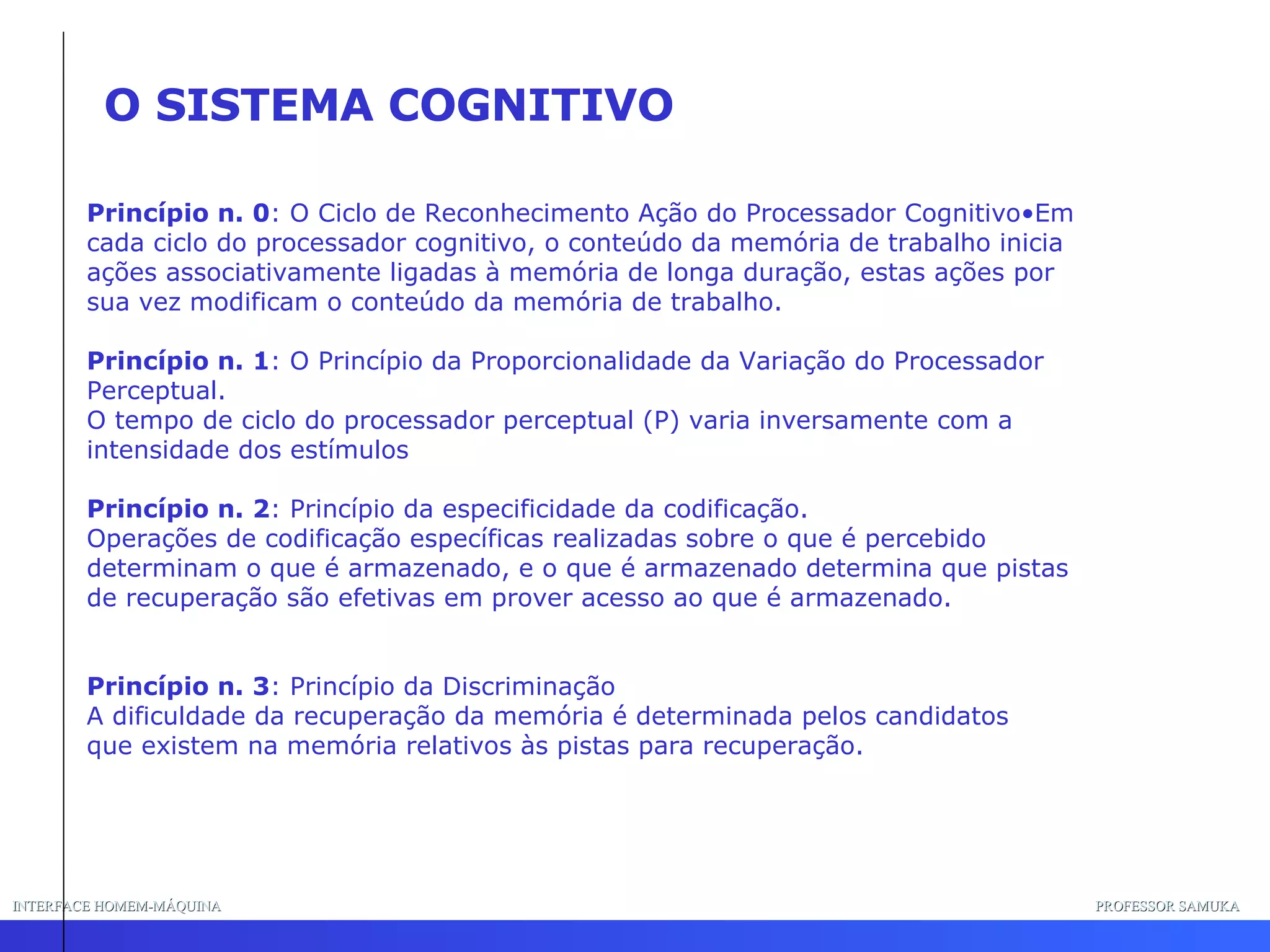 INTERFACE HOMEM-MÁQUINA PROFESSOR SAMUKA Princípio n. 0 : O Ciclo de Reconhecimento Ação do Processador Cognitivo•Em cada ciclo do processador cognitivo, o conteúdo da memória de trabalho inicia ações associativamente ligadas à memória de longa duração, estas ações por sua vez modificam o conteúdo da memória de trabalho. Princípio n. 1 : O Princípio da Proporcionalidade da Variação do Processador Perceptual. O tempo de ciclo do processador perceptual (P) varia inversamente com a intensidade dos estímulos Princípio n. 2 : Princípio da especificidade da codificação. Operações de codificação específicas realizadas sobre o que é percebido  determinam o que é armazenado, e o que é armazenado determina que pistas de recuperação são efetivas em prover acesso ao que é armazenado. Princípio n. 3 : Princípio da Discriminação A dificuldade da recuperação da memória é determinada pelos candidatos que existem na memória relativos às pistas para recuperação. O SISTEMA COGNITIVO 