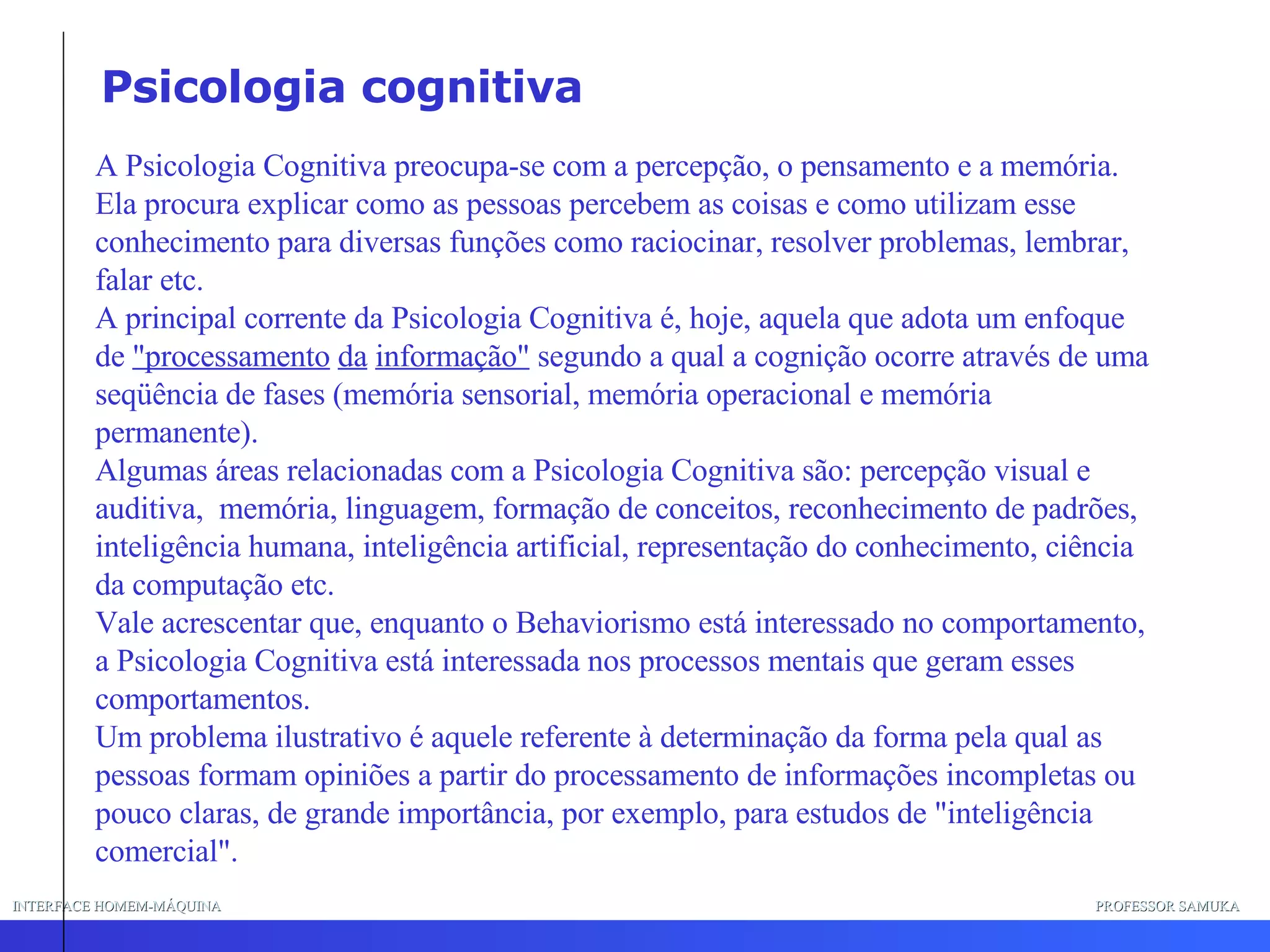 INTERFACE HOMEM-MÁQUINA PROFESSOR SAMUKA A Psicologia Cognitiva preocupa-se com a percepção, o pensamento e a memória. Ela procura explicar como as pessoas percebem as coisas e como utilizam esse conhecimento para diversas funções como raciocinar, resolver problemas, lembrar, falar etc. A principal corrente da Psicologia Cognitiva é, hoje, aquela que adota um enfoque de  "processamento   da   informação"  segundo a qual a cognição ocorre através de uma seqüência de fases (memória sensorial, memória operacional e memória permanente). Algumas áreas relacionadas com a Psicologia Cognitiva são: percepção visual e auditiva,  memória, linguagem, formação de conceitos, reconhecimento de padrões, inteligência humana, inteligência artificial, representação do conhecimento, ciência da computação etc. Vale acrescentar que, enquanto o Behaviorismo está interessado no comportamento, a Psicologia Cognitiva está interessada nos processos mentais que geram esses comportamentos. Um problema ilustrativo é aquele referente à determinação da forma pela qual as pessoas formam opiniões a partir do processamento de informações incompletas ou pouco claras, de grande importância, por exemplo, para estudos de "inteligência comercial".  Psicologia cognitiva 