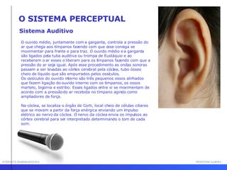 INTERFACE HOMEM-MÁQUINA PROFESSOR SAMUKA Sistema Auditivo O SISTEMA PERCEPTUAL O ouvido médio, juntamente com a garganta, controla a pressão do ar que chega aos tímpanos fazendo com que esse consiga se movimentar para frente e para traz. O ouvido médio e a garganta são ligados pela tuba auditiva ou trompa de Eustáquio e ao receberem o ar esses o liberam para os tímpanos fazendo com que a pressão do ar seja igual. Após esse procedimento as ondas sonoras passam a ser levadas ao córtex cerebral pela cóclea, tubo ósseo cheio de líquido que são empurrados pelos ossículos.  Os ossículos do ouvido interno são três pequenos ossos alinhados que fazem ligação do ouvido interno com os tímpanos, os ossos martelo, bigorna e estribo. Esses ligados entre si se movimentam de acordo com a pressão do ar recebida no tímpano agindo como ampliadores de força.  Na cóclea, se localiza o órgão de Corti, local cheio de células ciliares que se movem a partir da força enérgica enviando um impulso elétrico ao nervo da cóclea. O nervo da cóclea envia os impulsos ao córtex cerebral para ser interpretado determinando o tom de cada som.  