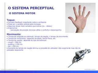 INTERFACE HOMEM-MÁQUINA PROFESSOR SAMUKA O SISTEMA MOTOR Toque: •  Fornece feedback importante sobre o ambiente •  Pode ser o sentido central para invisuais •  Algumas áreas mais sensíveis que outras (ex.: dedos) •  Ergonomia:  - percepção da posição do corpo afeta o conforto e desempenho Movimento: •  Tempo de resposta ao estímulo: tempo de reação + tempo de movimento •  Tempo de movimento: depende da idade, forma física, etc. •  Tempo de reação: depende do tipo de estímulo: - visual ~ 200 ms - auditivo ~150 ms - dor ~700 ms •  Aumento do tempo de reação diminui a precisão do utilizador não-experiente mas não do utilizador experiente O SISTEMA PERCEPTUAL 