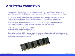 INTERFACE HOMEM-MÁQUINA PROFESSOR SAMUKA O SISTEMA COGNITIVO Nas tarefas mais simples, o Sistema Cognitivo (SC) serve meramente para conectar entradas do Sistema Perceptual para saídas corretas do Sistema Motor.  Entretanto, a maioria das tarefas realizadas pelo humano envolve de forma complexa aprendizado, recuperação de fatos e resolução de problemas. Existem duas memórias associadas ao SC no MPIH, que formam as bases para o entendimento de estratégias e teorias em IHC são elas: Memória de Curta-Duração (MCD) Memória de Longa Duração (MLD).  Grosseiramente a MCD é usada para armazenar informação sob consideração no momento de determinada atividade e a MLD é usada para armazenar informação a ser acessada em longo prazo. 