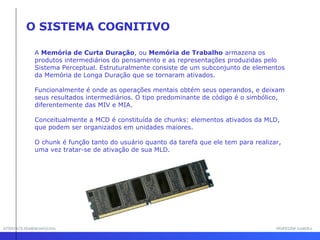 INTERFACE HOMEM-MÁQUINA PROFESSOR SAMUKA O SISTEMA COGNITIVO A  Memória de Curta Duração , ou  Memória de Trabalho  armazena os produtos intermediários do pensamento e as representações produzidas pelo Sistema Perceptual. Estruturalmente consiste de um subconjunto de elementos da Memória de Longa Duração que se tornaram ativados. Funcionalmente é onde as operações mentais obtém seus operandos, e deixam seus resultados intermediários. O tipo predominante de código é o simbólico, diferentemente das MIV e MIA. Conceitualmente a MCD é constituída de chunks: elementos ativados da MLD,  que podem ser organizados em unidades maiores.  O chunk é função tanto do usuário quanto da tarefa que ele tem para realizar, uma vez tratar-se de ativação de sua MLD.  