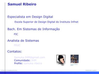 INTERFACE HOMEM-MÁQUINA PROFESSOR SAMUKA Especialista em Design Digital Escola Superior de Design Digital do Instituto Infnet  Bach. Em Sistemas de Informação  FIC Analista de Sistemas Contatos: Samuka.IHM@ gmail .com  Comunidade:  IHM   Profile:  samuka ribeiro FEUC Samuel Ribeiro 