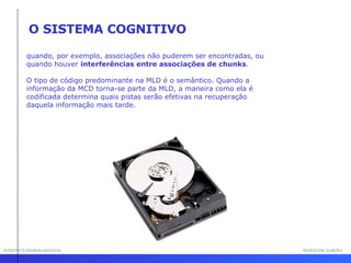 INTERFACE HOMEM-MÁQUINA PROFESSOR SAMUKA quando, por exemplo, associações não puderem ser encontradas, ou quando houver  interferências entre associações de chunks . O tipo de código predominante na MLD é o semântico. Quando a informação da MCD torna-se parte da MLD, a maneira como ela é codificada determina quais pistas serão efetivas na recuperação daquela informação mais tarde.  O SISTEMA COGNITIVO 