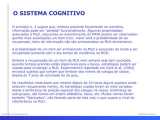 INTERFACE HOMEM-MÁQUINA PROFESSOR SAMUKA O princípio n. 3 sugere que, embora presente fisicamente na memória, informação pode ser “perdida” funcionalmente. Algumas propriedades associadas à MLD, relevantes ao entendimento do MPIH podem ser observadas: quanto mais associações um item tiver, maior será a probabilidade de ser recuperado; itens de informação não são armazenados na MLD diretamente.  A probabilidade de um item ser armazenado na MLD e associado de modo a ser recuperado aumenta com o seu tempo de residência na MCD. Embora a recuperação de um item da MLD nem sempre seja bem sucedida, quando tempos grandes estão disponíveis para a busca, estratégias podem ser usadas para investigar a MLD. Experimento3 reportado em Card et al. (1983) envolvia sujeitos que tinham que lembrar dos nomes de colegas de classe, depois de 7 anos de conclusão do 2o grau.  Os resultados mostraram que mesmo depois de 10 horas alguns sujeitos ainda estavam recuperando nomes. As estratégias usadas foram as mais variadas: desde a lembrança da posição espacial dos colegas na classe, lembrança de sub-grupos, até nomes em ordem alfabética, faces, etc. Muitos nomes foram também “fabricados”, não fazendo parte da lista real, o que sugere o nível de interferência na MLD. O SISTEMA COGNITIVO 