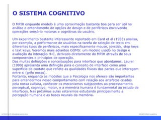 INTERFACE HOMEM-MÁQUINA PROFESSOR SAMUKA O MPIH enquanto modelo é uma aproximação bastante boa para ser útil na análise e entendimento de opções de design e de periféricos envolvendo operações sensório motoras e cognitivas do usuário.  Um experimento bastante interessante reportado em Card et al (1983) analisa, por exemplo, a performance de usuários na tarefa de seleção de texto em diferentes tipos de periféricos, mais especificamente mouse, joystick, step keys e text keys. Veremos mais adianteo GOMS: um modelo usado no design e avaliação da interação H-C, derivado diretamente do MPIH através de seus componentes e princípios de operação.  Das muitas definições e conceituações para interface que abordamos, Laurel (1990) apresenta uma definição para o conceito de interface como uma superfície de contato que reflete as qualidades físicas das partes que interagem entre si (grifo nosso).  Portanto, enquanto os modelos que a Psicologia nos oferece são importantes para entendermos nosso comportamento com relação aos artefatos criados pela nossa cultura, conhecer os mecanismos subjacentes ao processamento perceptual, cognitivo, motor, e a memória humana é fundamental ao estudo de interfaces. Nas próximas aulas estaremos estudando principalmente a percepção humana e as bases neurais da memória. O SISTEMA COGNITIVO 