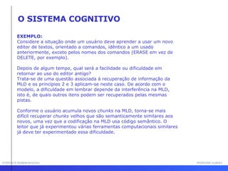 INTERFACE HOMEM-MÁQUINA PROFESSOR SAMUKA EXEMPLO: Considere a situação onde um usuário deve aprender a usar um novo editor de textos, orientado a comandos, idêntico a um usado anteriormente, exceto pelos nomes dos comandos (ERASE em vez de DELETE, por exemplo). Depois de algum tempo, qual será a facilidade ou dificuldade em retornar ao uso do editor antigo? Trata-se de uma questão associada à recuperação de informação da MLD e os princípios 2 e 3 aplicam-se neste caso. De acordo com o modelo, a dificuldade em lembrar depende da interferência na MLD, isto é, de quais outros itens podem ser recuperados pelas mesmas pistas.  Conforme o usuário acumula novos  chunks  na MLD, torna-se mais difícil recuperar  chunks  velhos que são semanticamente similares aos novos, uma vez que a codificação na MLD usa código semântico. O leitor que já experimentou várias ferramentas computacionais similares já deve ter experimentado essa dificuldade. O SISTEMA COGNITIVO 