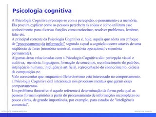 INTERFACE HOMEM-MÁQUINA PROFESSOR SAMUKA A Psicologia Cognitiva preocupa-se com a percepção, o pensamento e a memória. Ela procura explicar como as pessoas percebem as coisas e como utilizam esse conhecimento para diversas funções como raciocinar, resolver problemas, lembrar, falar etc. A principal corrente da Psicologia Cognitiva é, hoje, aquela que adota um enfoque de  "processamento   da   informação"  segundo a qual a cognição ocorre através de uma seqüência de fases (memória sensorial, memória operacional e memória permanente). Algumas áreas relacionadas com a Psicologia Cognitiva são: percepção visual e auditiva,  memória, linguagem, formação de conceitos, reconhecimento de padrões, inteligência humana, inteligência artificial, representação do conhecimento, ciência da computação etc. Vale acrescentar que, enquanto o Behaviorismo está interessado no comportamento, a Psicologia Cognitiva está interessada nos processos mentais que geram esses comportamentos. Um problema ilustrativo é aquele referente à determinação da forma pela qual as pessoas formam opiniões a partir do processamento de informações incompletas ou pouco claras, de grande importância, por exemplo, para estudos de "inteligência comercial".  Psicologia cognitiva 