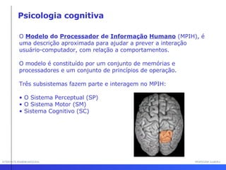 INTERFACE HOMEM-MÁQUINA PROFESSOR SAMUKA O  Modelo  do  Processador  de  Informação   Humano  (MPIH), é uma descrição aproximada para ajudar a prever a interação usuário-computador, com relação a comportamentos.  O modelo é constituído por um conjunto de memórias e processadores e um conjunto de princípios de operação. Três subsistemas fazem parte e interagem no MPIH:  O Sistema Perceptual (SP) O Sistema Motor (SM)  Sistema Cognitivo (SC) Psicologia cognitiva 
